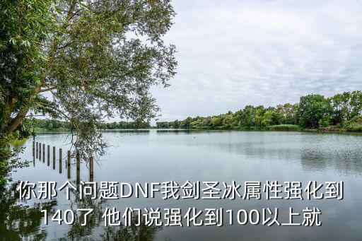 你那个问题DNF我剑圣冰属性强化到140了 他们说强化到100以上就