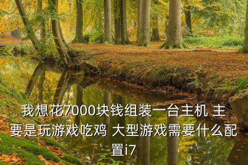 我想花7000块钱组装一台主机 主要是玩游戏吃鸡 大型游戏需要什么配置i7