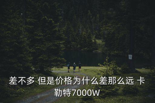 差不多 但是价格为什么差那么远 卡勒特7000W