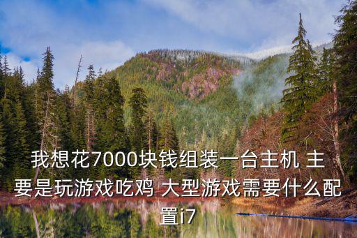 我想花7000块钱组装一台主机 主要是玩游戏吃鸡 大型游戏需要什么配置i7