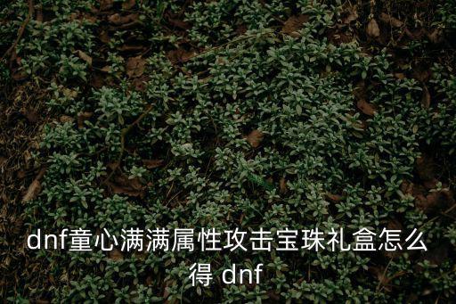 dnf童心派送什么属性，DNF童心满满属性攻击宝珠礼盒怎么获得