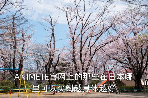 ANIMETE官网上的那些在日本哪里可以买到越具体越好