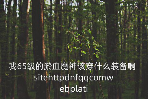 我65级的淤血魔神该穿什么装备啊 sitehttpdnfqqcomwebplati