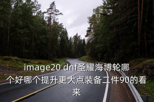 image20 dnf圣耀海博轮哪个好哪个提升更大点装备二件90的看来