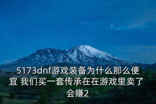 游戏装备卖便宜了多少，5173dnf游戏装备为什么那么便宜 我们买一套传承在在游戏里卖了 会赚2