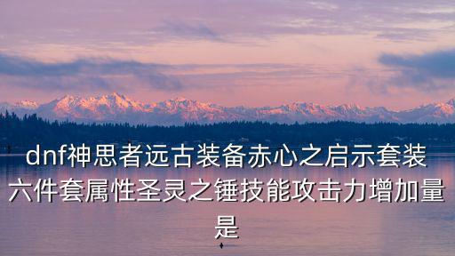 dnf神思者远古装备赤心之启示套装六件套属性圣灵之锤技能攻击力增加量是