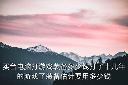 买台电脑打游戏装备多少钱打了十几年的游戏了装备估计要用多少钱