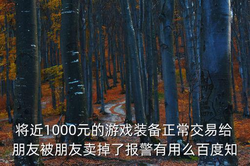 游戏装备被好友卖了怎么办，将近1000元的游戏装备正常交易给朋友被朋友卖掉了报警有用么百度知