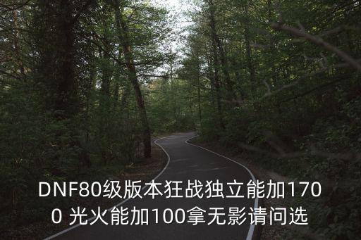 DNF80级版本狂战独立能加1700 光火能加100拿无影请问选