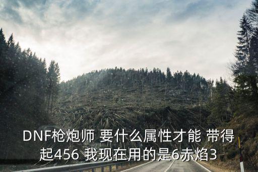 DNF枪炮师 要什么属性才能 带得起456 我现在用的是6赤焰3