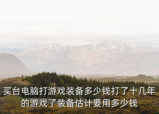 买台电脑打游戏装备多少钱打了十几年的游戏了装备估计要用多少钱