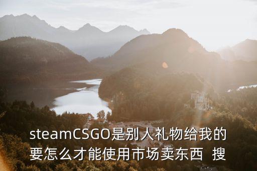 steamCSGO是别人礼物给我的要怎么才能使用市场卖东西  搜