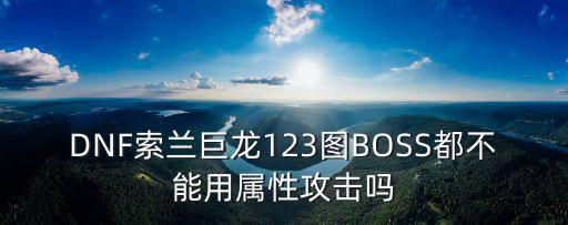 dnf打巨龙用什么属性，DNF索兰巨龙123图BOSS都不能用属性攻击吗