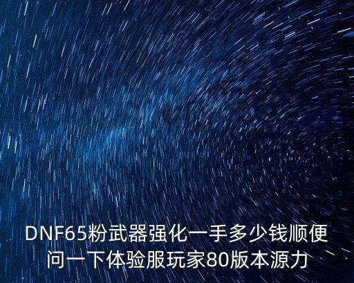 dnf源力是什么属性，DNF65粉武器强化一手多少钱顺便问一下体验服玩家80版本源力