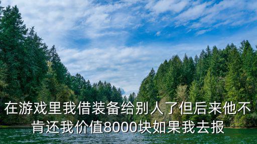 在游戏里我借装备给别人了但后来他不肯还我价值8000块如果我去报