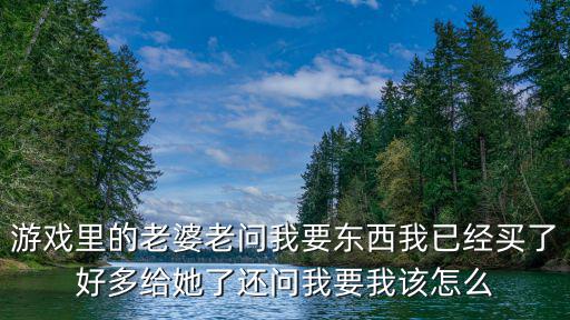 游戏里的老婆老问我要东西我已经买了好多给她了还问我要我该怎么