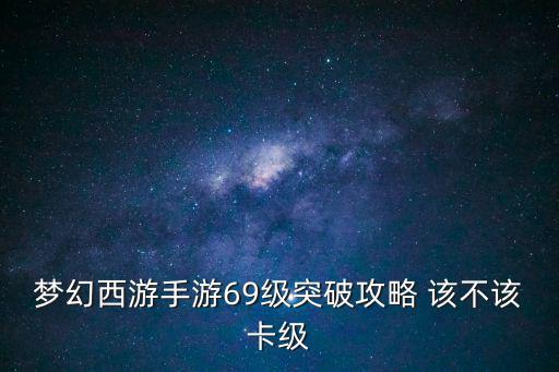 GM梦幻手游69级怎么突破，梦幻西游手游69为什么领不了等级突破任务我们服限级73