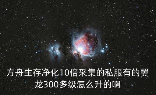 方舟生存净化10倍采集的私服有的翼龙300多级怎么升的啊