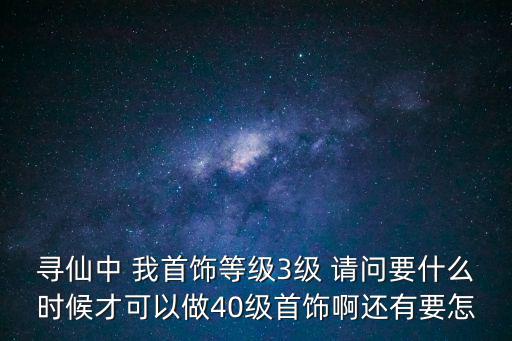 寻仙中 我首饰等级3级 请问要什么时候才可以做40级首饰啊还有要怎