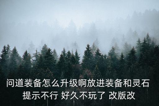 问道装备怎么升级啊放进装备和灵石 提示不行 好久不玩了 改版改