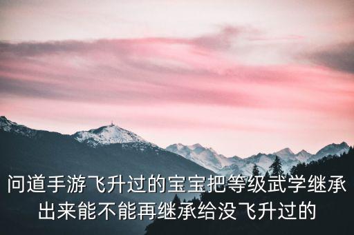 问道手游飞升过的宝宝把等级武学继承出来能不能再继承给没飞升过的