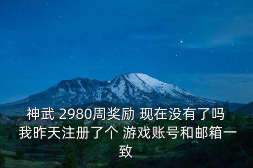 神武 2980周奖励 现在没有了吗 我昨天注册了个 游戏账号和邮箱一致