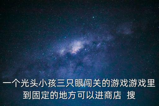 一个光头小孩三只眼闯关的游戏游戏里到固定的地方可以进商店  搜