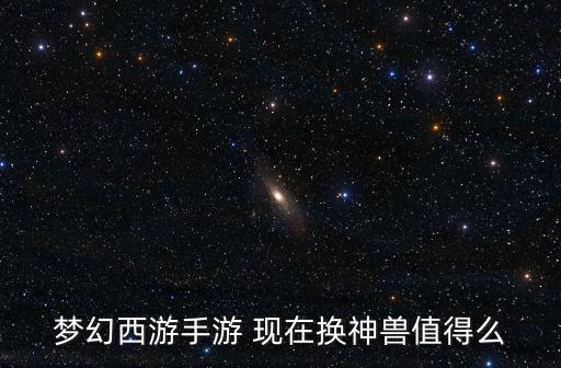 梦幻西游手游 现在换神兽值得么