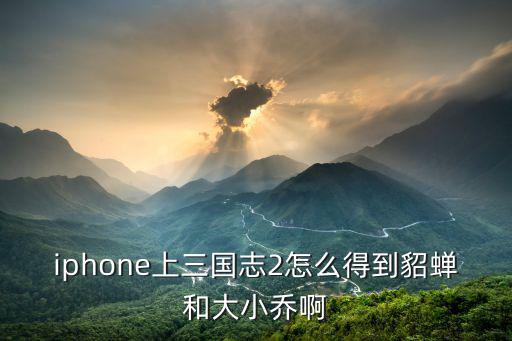 iphone上三国志2怎么得到貂蝉和大小乔啊