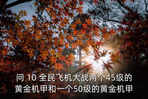 问 10 全民飞机大战两个45级的黄金机甲和一个50级的黄金机甲