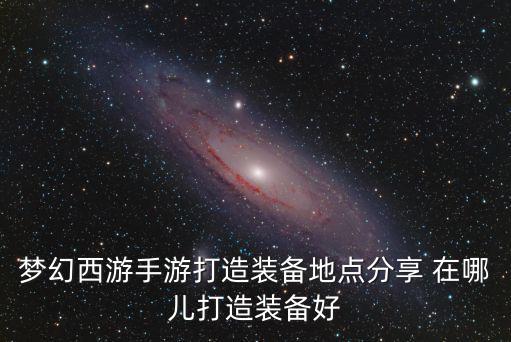 梦幻西游手游打造装备地点分享 在哪儿打造装备好