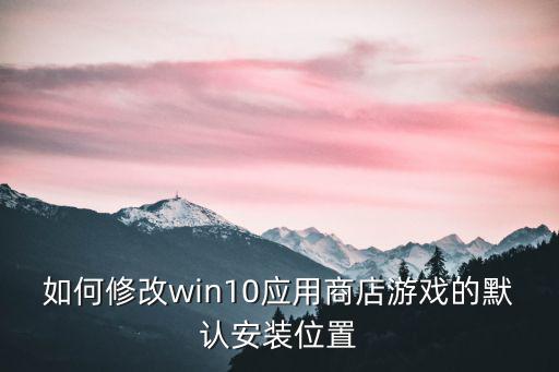 如何修改win10应用商店游戏的默认安装位置