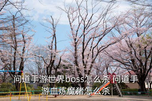 问道手游旱魃boss怎么杀，问道手游世界boss怎么杀 问道手游血炼魔猪怎么杀