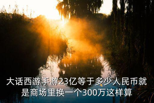 大话西游手游23亿等于多少人民币就是商场里换一个300万这样算