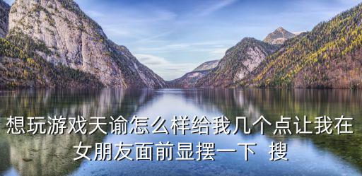 想玩游戏天谕怎么样给我几个点让我在女朋友面前显摆一下  搜