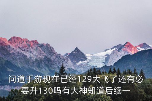 问道手游现在已经129大飞了还有必要升130吗有大神知道后续一