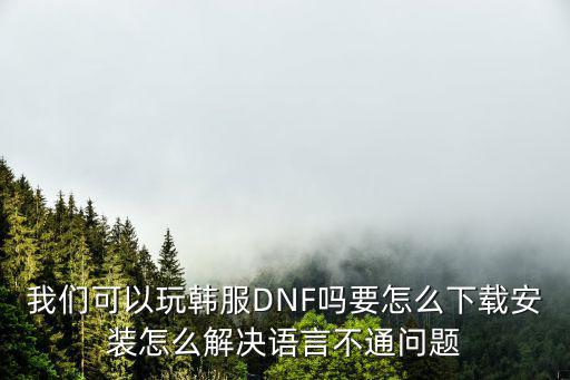 DNF手游韩文怎么安装，我们可以玩韩服DNF吗要怎么下载安装怎么解决语言不通问题