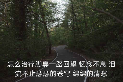 怎么治疗脚臭一路回望 忆念不息 泪流不止瑟瑟的苍穹 绵绵的清愁