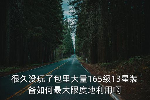 很久没玩了包里大量165级13星装备如何最大限度地利用啊