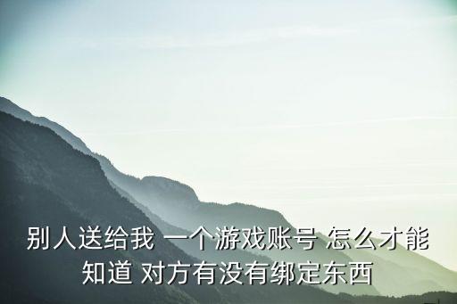 别人送给我 一个游戏账号 怎么才能知道 对方有没有绑定东西