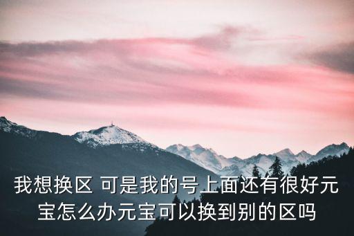 我想换区 可是我的号上面还有很好元宝怎么办元宝可以换到别的区吗