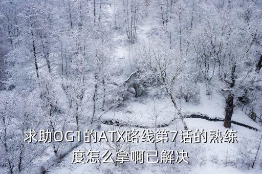 求助OG1的ATX路线第7话的熟练度怎么拿啊已解决