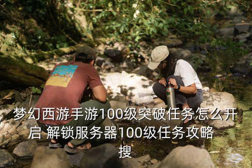 梦幻西游手游100级突破任务怎么开启 解锁服务器100级任务攻略  搜