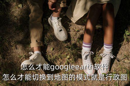 怎么才能googleearth软件怎么才能切换到地图的模式就是行政图