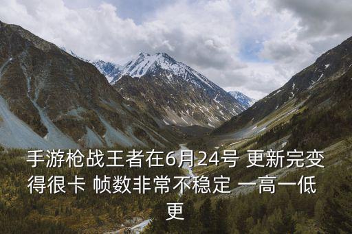 手游枪战王者在6月24号 更新完变得很卡 帧数非常不稳定 一高一低 更