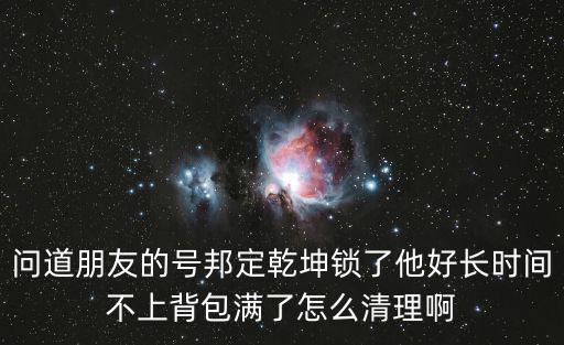 问道朋友的号邦定乾坤锁了他好长时间不上背包满了怎么清理啊