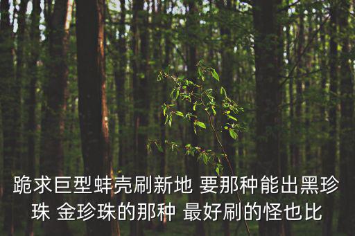 跪求巨型蚌壳刷新地 要那种能出黑珍珠 金珍珠的那种 最好刷的怪也比