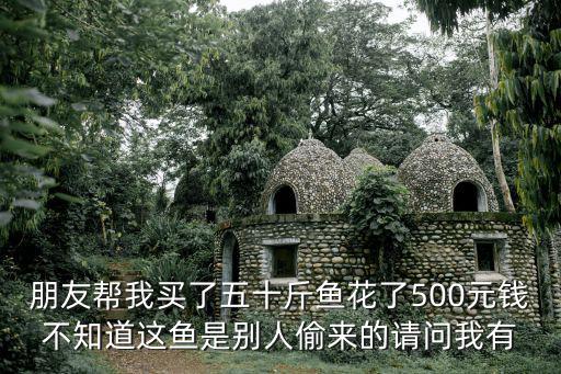 朋友帮我买了五十斤鱼花了500元钱不知道这鱼是别人偷来的请问我有