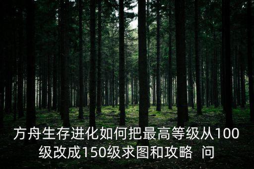 方舟生存进化如何把最高等级从100级改成150级求图和攻略  问