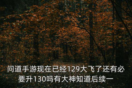 问道手游现在已经129大飞了还有必要升130吗有大神知道后续一